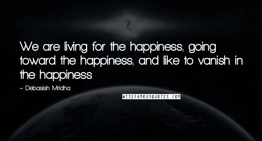 Debasish Mridha Quotes: We are living for the happiness, going toward the happiness, and like to vanish in the happiness.