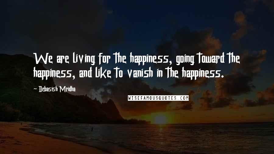 Debasish Mridha Quotes: We are living for the happiness, going toward the happiness, and like to vanish in the happiness.