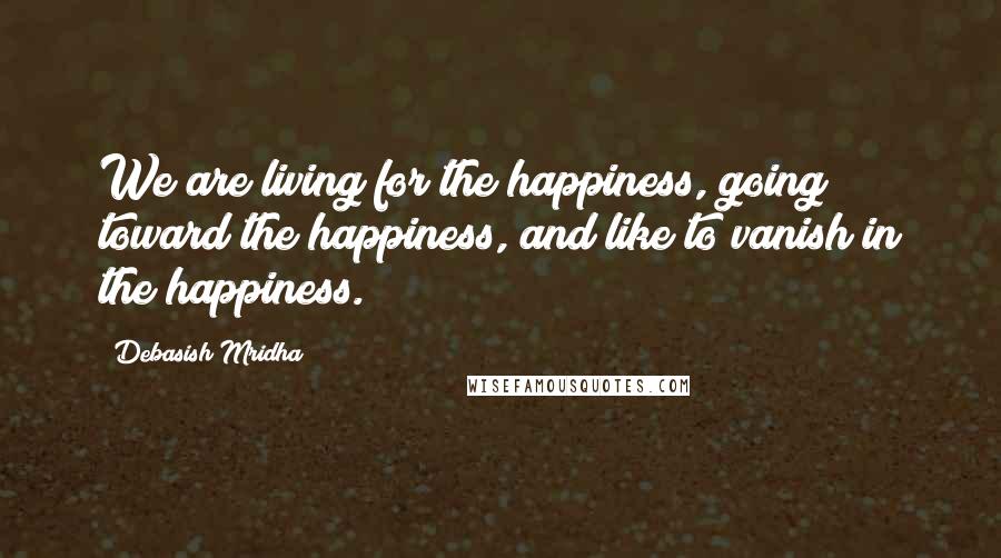 Debasish Mridha Quotes: We are living for the happiness, going toward the happiness, and like to vanish in the happiness.