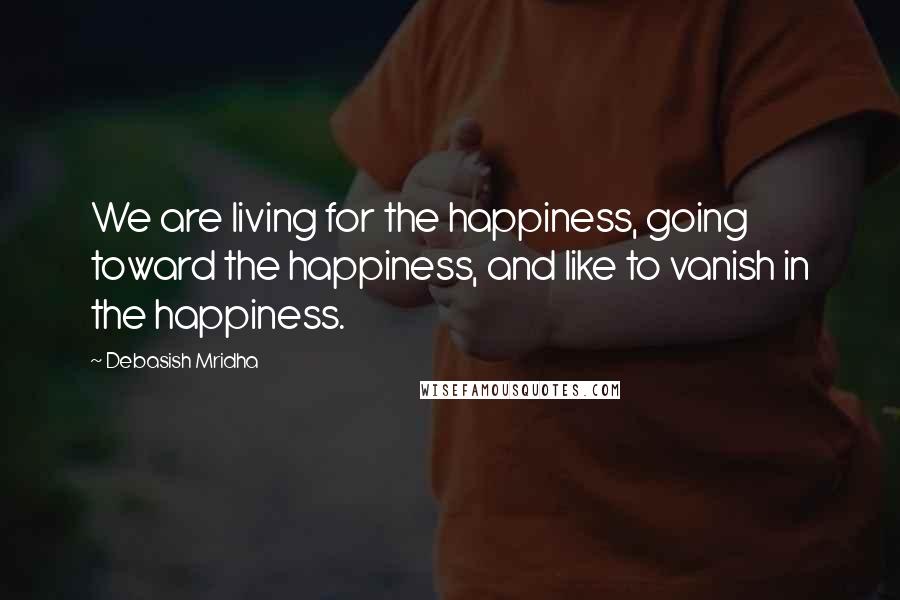 Debasish Mridha Quotes: We are living for the happiness, going toward the happiness, and like to vanish in the happiness.