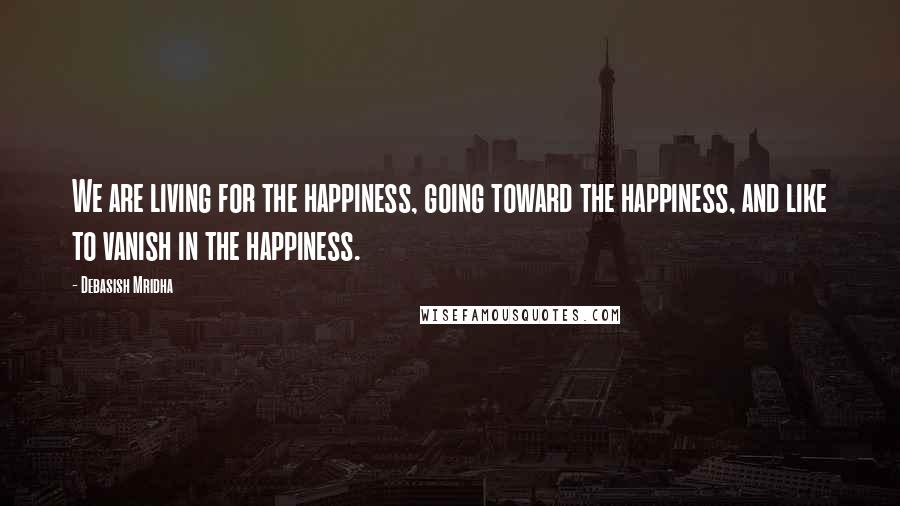 Debasish Mridha Quotes: We are living for the happiness, going toward the happiness, and like to vanish in the happiness.