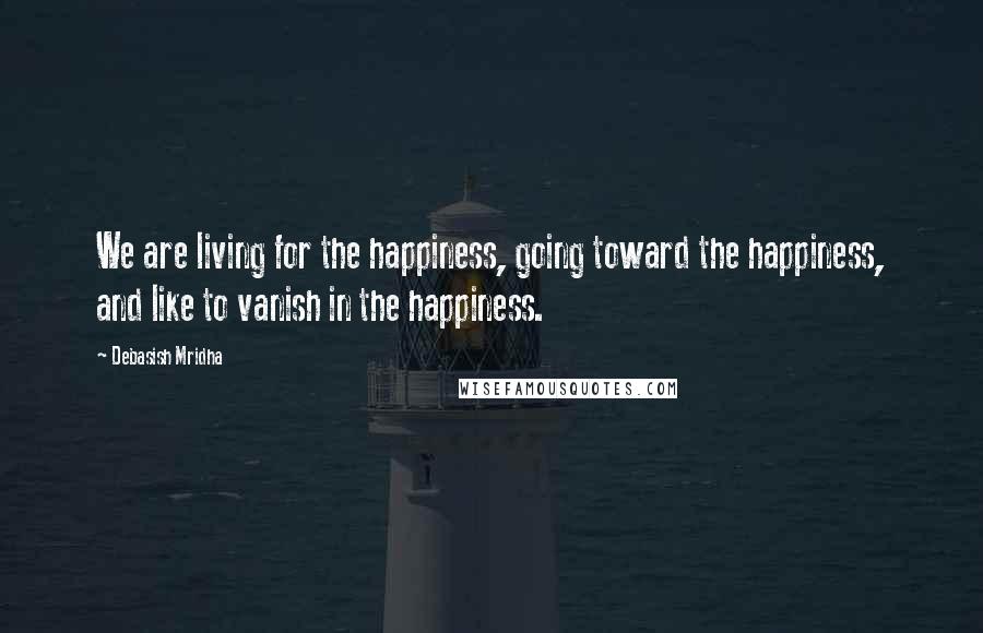 Debasish Mridha Quotes: We are living for the happiness, going toward the happiness, and like to vanish in the happiness.