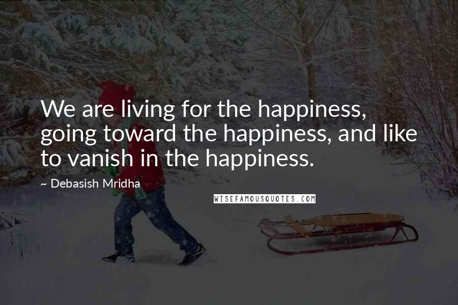 Debasish Mridha Quotes: We are living for the happiness, going toward the happiness, and like to vanish in the happiness.