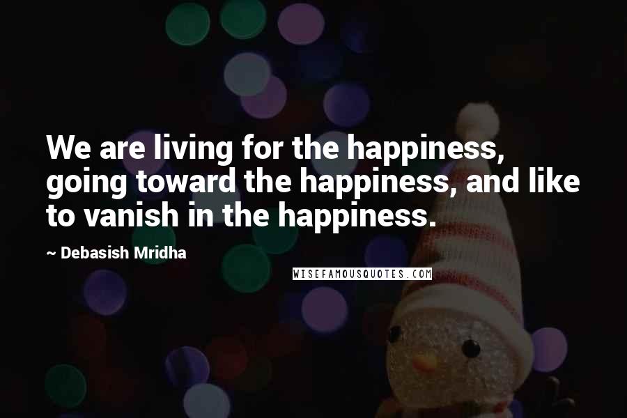 Debasish Mridha Quotes: We are living for the happiness, going toward the happiness, and like to vanish in the happiness.