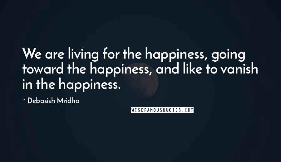 Debasish Mridha Quotes: We are living for the happiness, going toward the happiness, and like to vanish in the happiness.