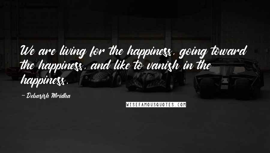 Debasish Mridha Quotes: We are living for the happiness, going toward the happiness, and like to vanish in the happiness.