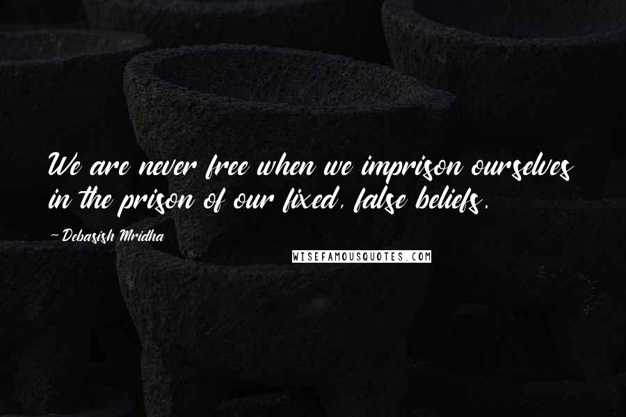 Debasish Mridha Quotes: We are never free when we imprison ourselves in the prison of our fixed, false beliefs.