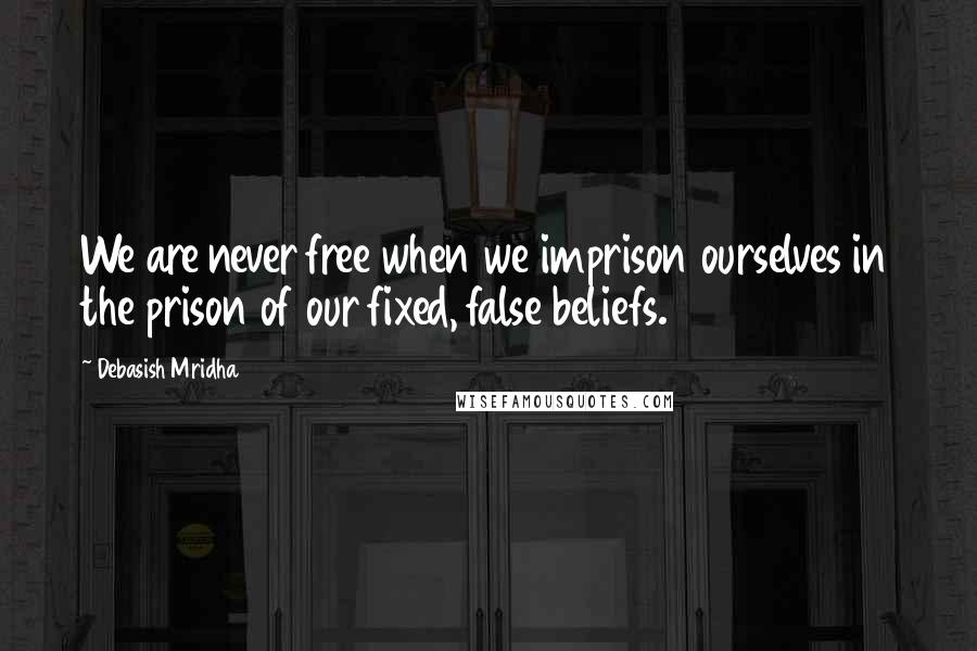 Debasish Mridha Quotes: We are never free when we imprison ourselves in the prison of our fixed, false beliefs.