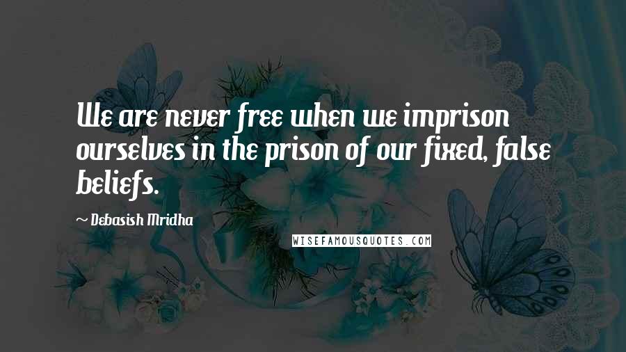 Debasish Mridha Quotes: We are never free when we imprison ourselves in the prison of our fixed, false beliefs.