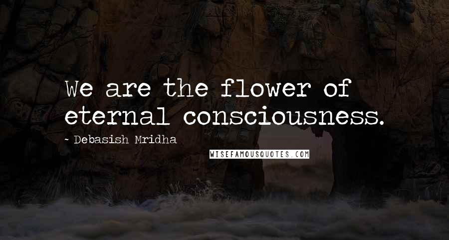 Debasish Mridha Quotes: We are the flower of eternal consciousness.