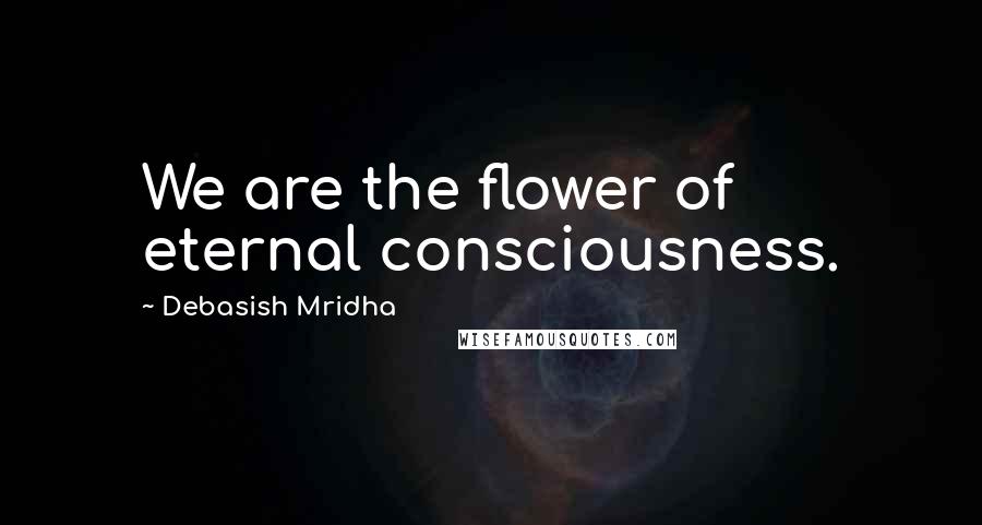 Debasish Mridha Quotes: We are the flower of eternal consciousness.