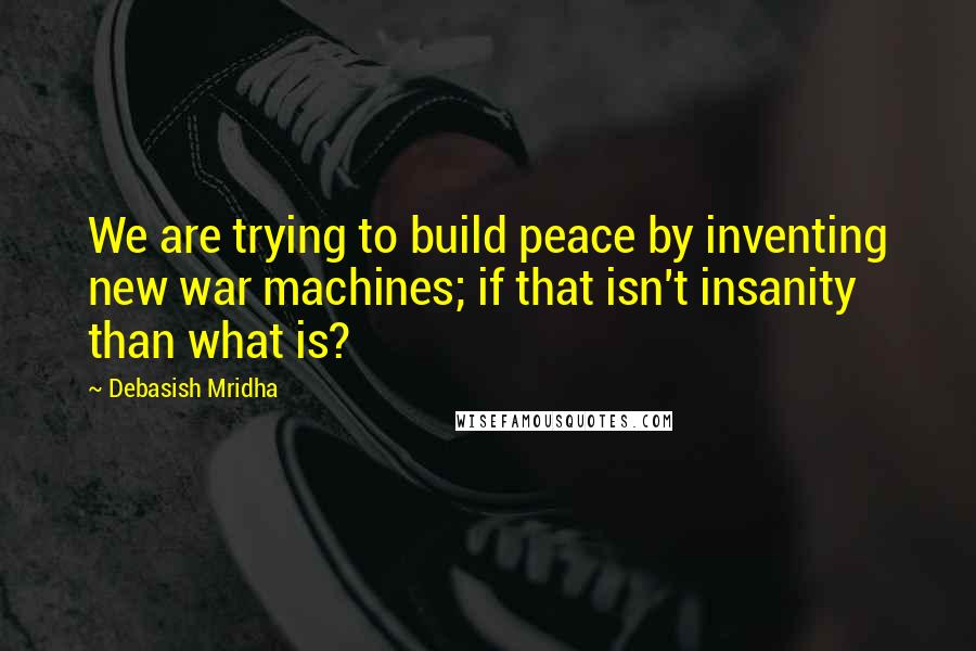 Debasish Mridha Quotes: We are trying to build peace by inventing new war machines; if that isn't insanity than what is?