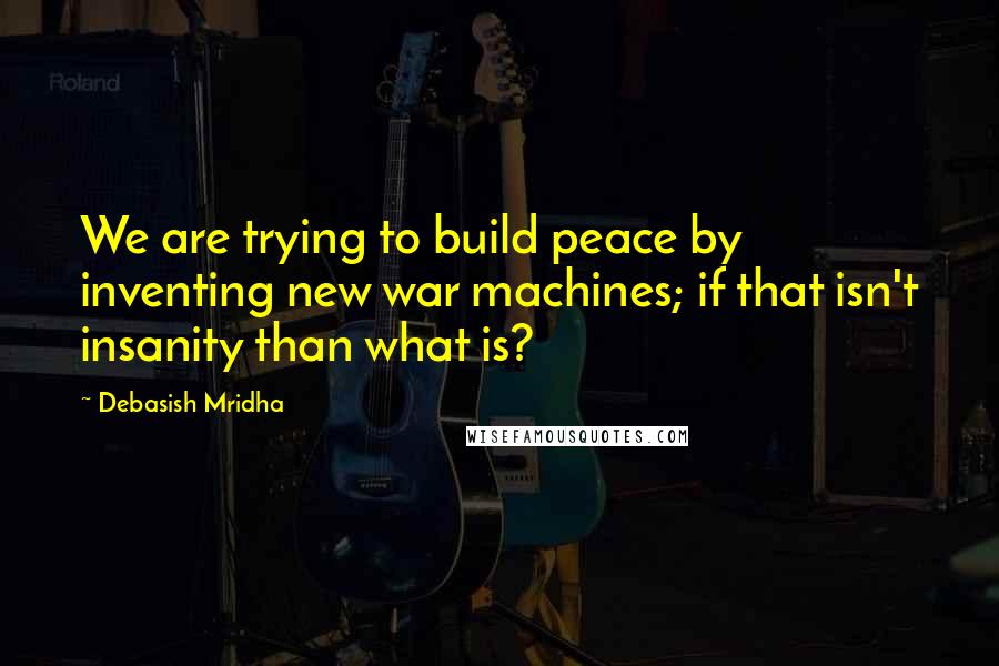 Debasish Mridha Quotes: We are trying to build peace by inventing new war machines; if that isn't insanity than what is?