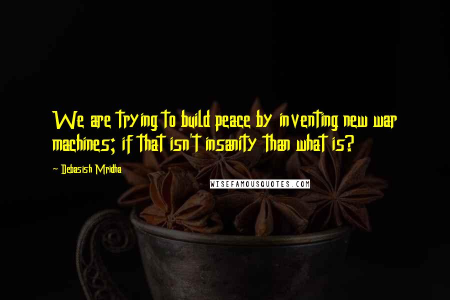 Debasish Mridha Quotes: We are trying to build peace by inventing new war machines; if that isn't insanity than what is?