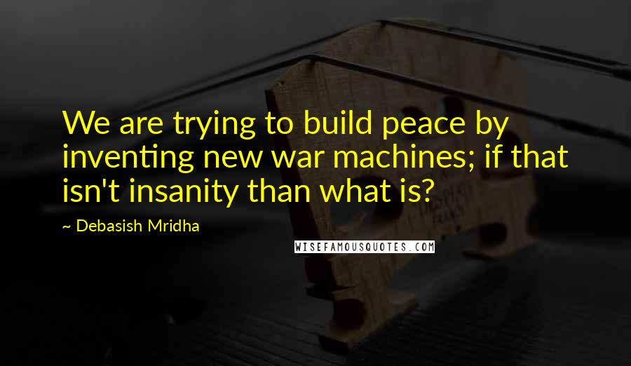Debasish Mridha Quotes: We are trying to build peace by inventing new war machines; if that isn't insanity than what is?