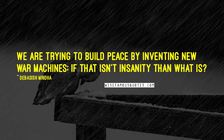 Debasish Mridha Quotes: We are trying to build peace by inventing new war machines; if that isn't insanity than what is?