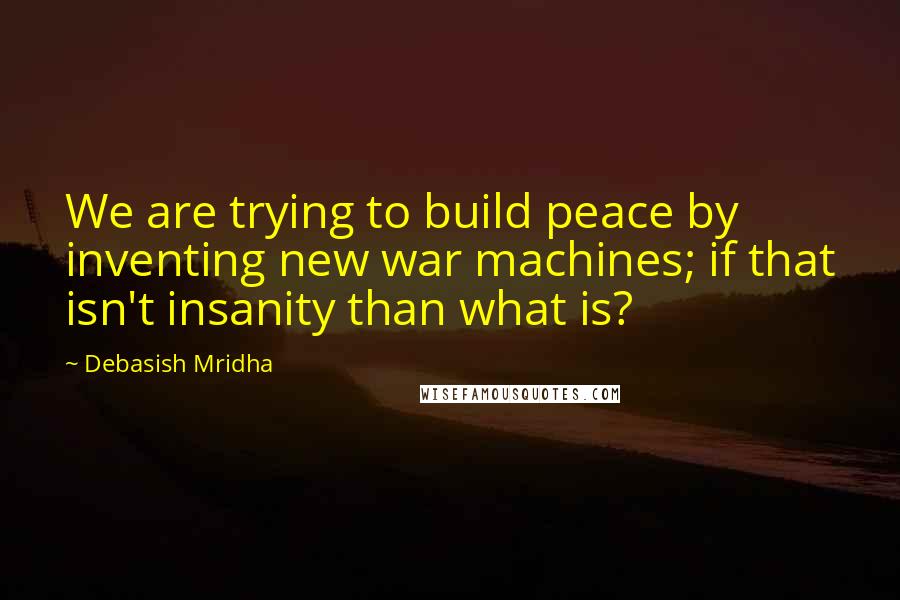 Debasish Mridha Quotes: We are trying to build peace by inventing new war machines; if that isn't insanity than what is?