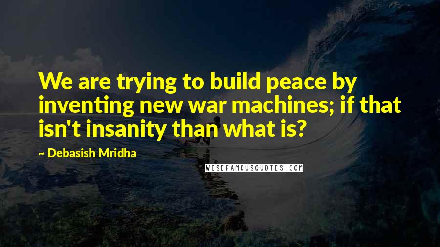 Debasish Mridha Quotes: We are trying to build peace by inventing new war machines; if that isn't insanity than what is?