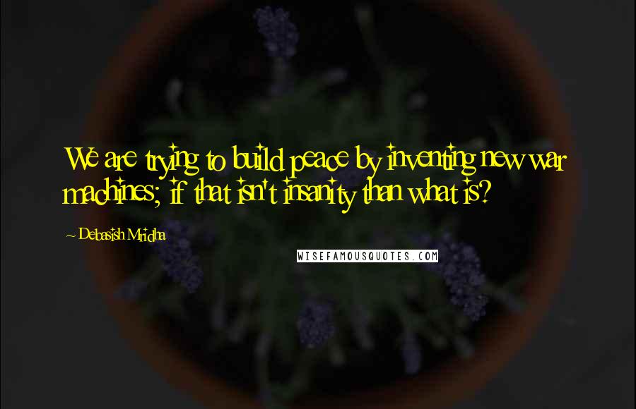 Debasish Mridha Quotes: We are trying to build peace by inventing new war machines; if that isn't insanity than what is?