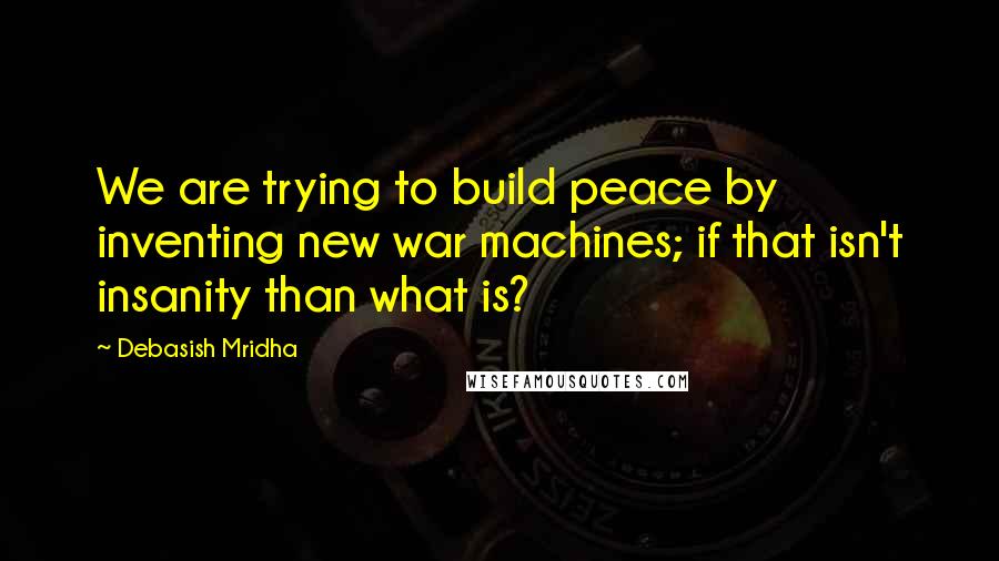 Debasish Mridha Quotes: We are trying to build peace by inventing new war machines; if that isn't insanity than what is?