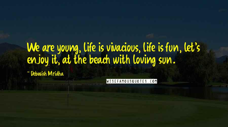 Debasish Mridha Quotes: We are young, life is vivacious, life is fun, let's enjoy it, at the beach with loving sun.