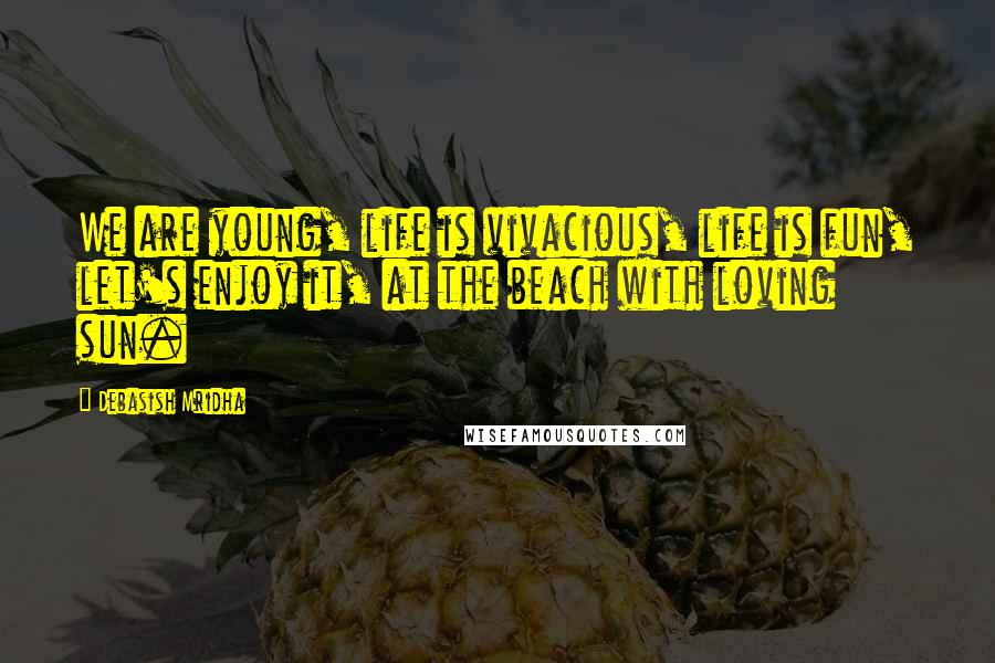 Debasish Mridha Quotes: We are young, life is vivacious, life is fun, let's enjoy it, at the beach with loving sun.