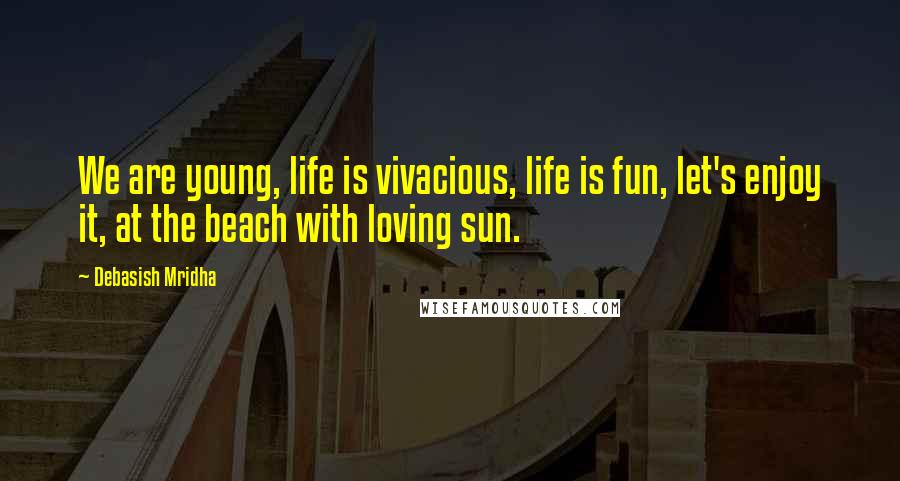 Debasish Mridha Quotes: We are young, life is vivacious, life is fun, let's enjoy it, at the beach with loving sun.