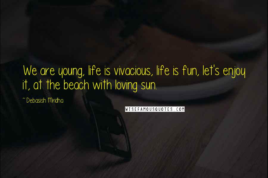 Debasish Mridha Quotes: We are young, life is vivacious, life is fun, let's enjoy it, at the beach with loving sun.