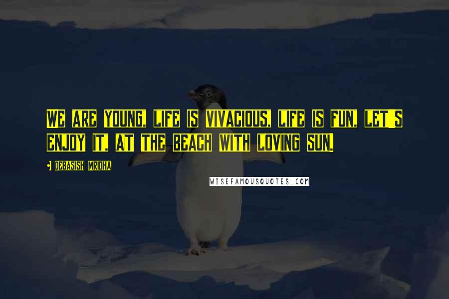 Debasish Mridha Quotes: We are young, life is vivacious, life is fun, let's enjoy it, at the beach with loving sun.