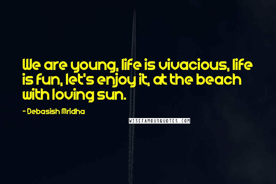 Debasish Mridha Quotes: We are young, life is vivacious, life is fun, let's enjoy it, at the beach with loving sun.
