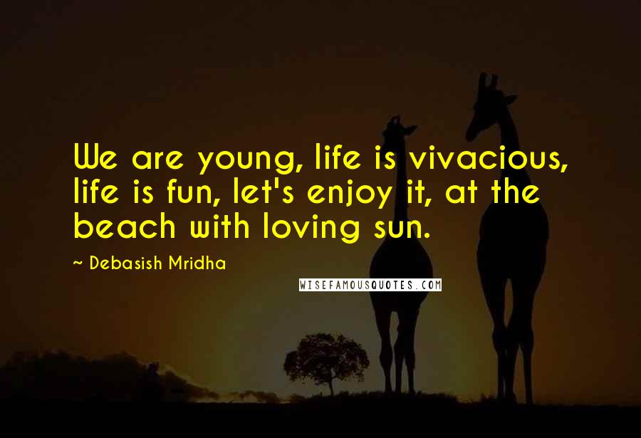 Debasish Mridha Quotes: We are young, life is vivacious, life is fun, let's enjoy it, at the beach with loving sun.