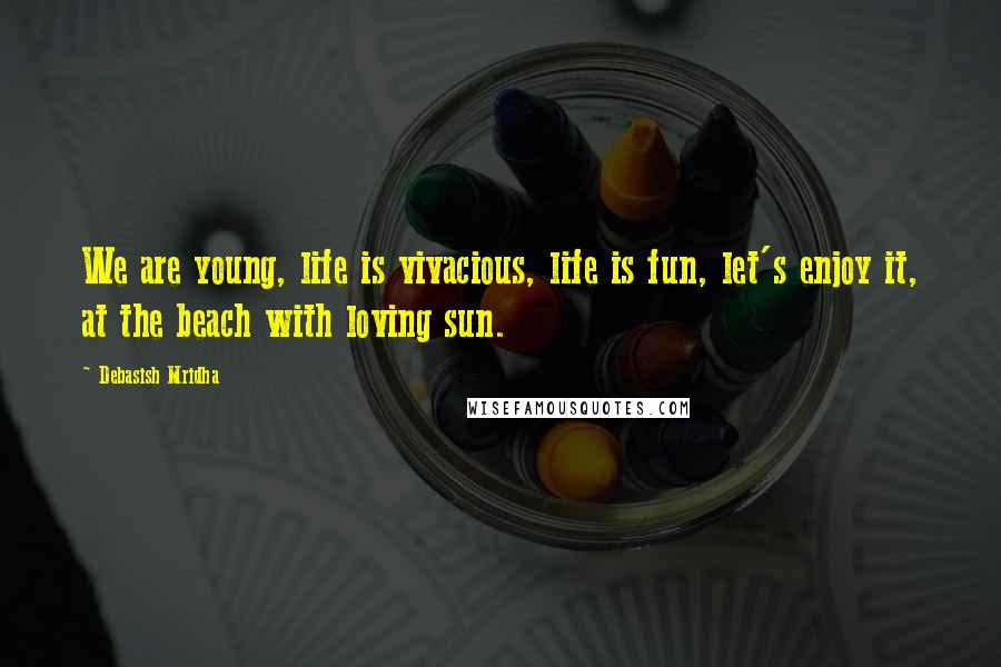 Debasish Mridha Quotes: We are young, life is vivacious, life is fun, let's enjoy it, at the beach with loving sun.