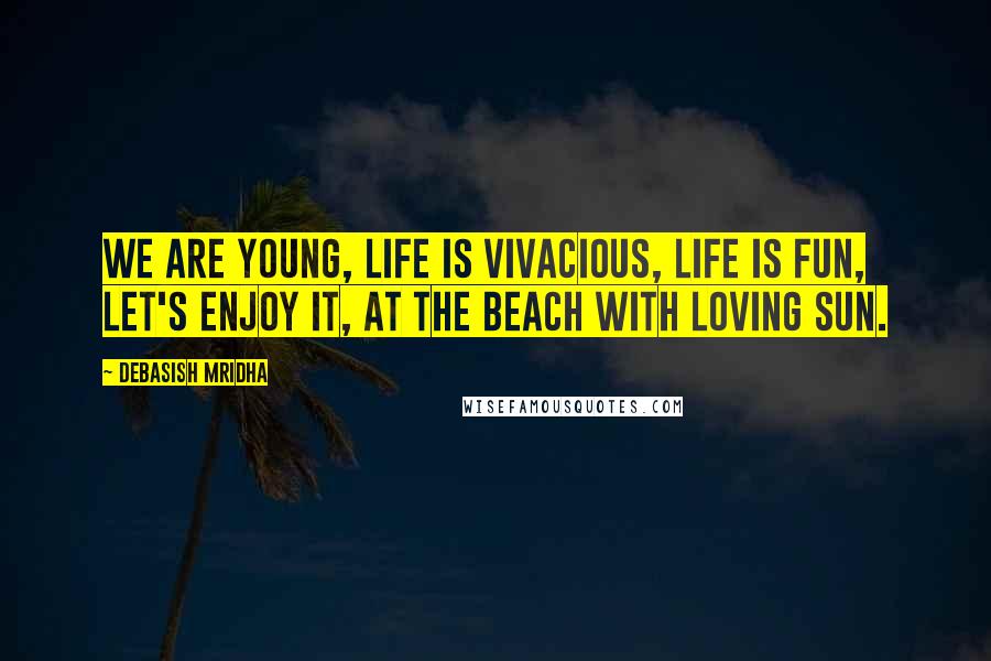 Debasish Mridha Quotes: We are young, life is vivacious, life is fun, let's enjoy it, at the beach with loving sun.