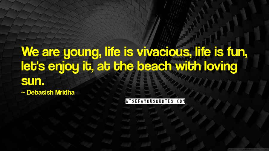 Debasish Mridha Quotes: We are young, life is vivacious, life is fun, let's enjoy it, at the beach with loving sun.