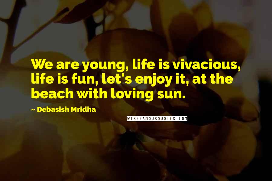 Debasish Mridha Quotes: We are young, life is vivacious, life is fun, let's enjoy it, at the beach with loving sun.
