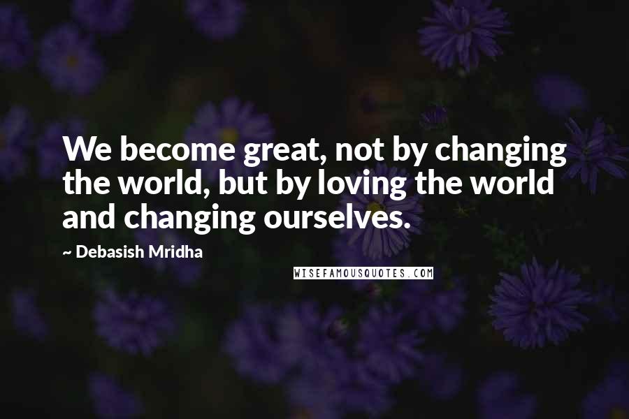 Debasish Mridha Quotes: We become great, not by changing the world, but by loving the world and changing ourselves.