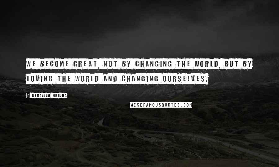 Debasish Mridha Quotes: We become great, not by changing the world, but by loving the world and changing ourselves.