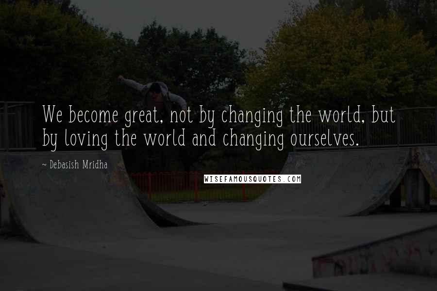 Debasish Mridha Quotes: We become great, not by changing the world, but by loving the world and changing ourselves.