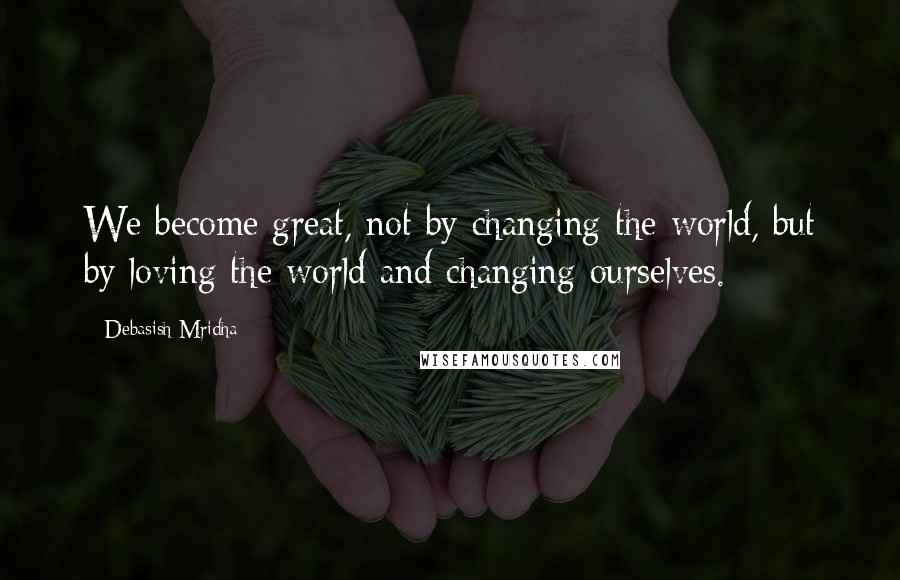 Debasish Mridha Quotes: We become great, not by changing the world, but by loving the world and changing ourselves.