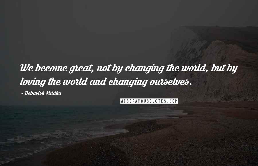 Debasish Mridha Quotes: We become great, not by changing the world, but by loving the world and changing ourselves.