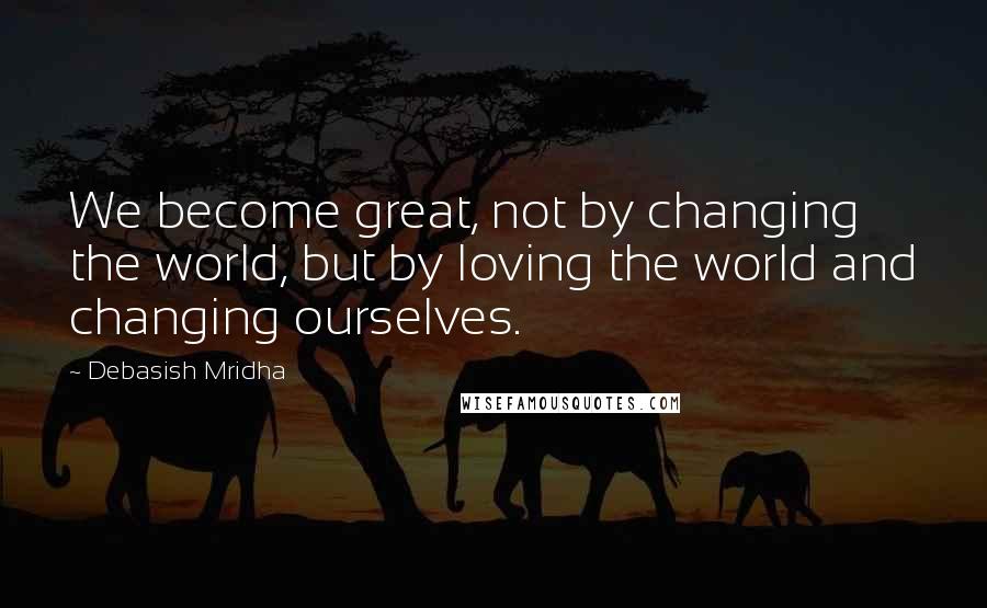 Debasish Mridha Quotes: We become great, not by changing the world, but by loving the world and changing ourselves.