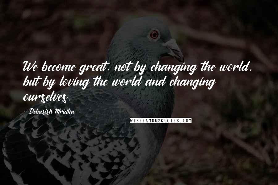 Debasish Mridha Quotes: We become great, not by changing the world, but by loving the world and changing ourselves.