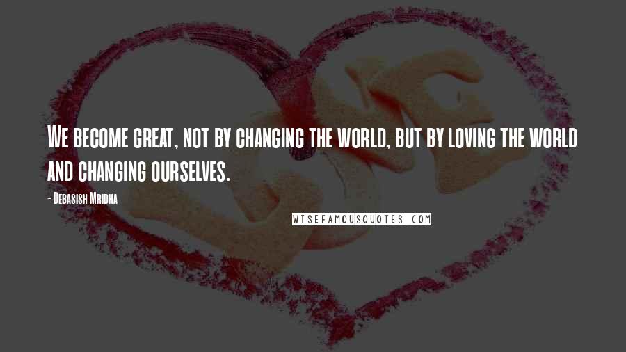 Debasish Mridha Quotes: We become great, not by changing the world, but by loving the world and changing ourselves.