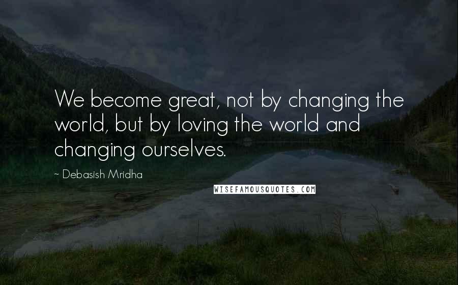 Debasish Mridha Quotes: We become great, not by changing the world, but by loving the world and changing ourselves.