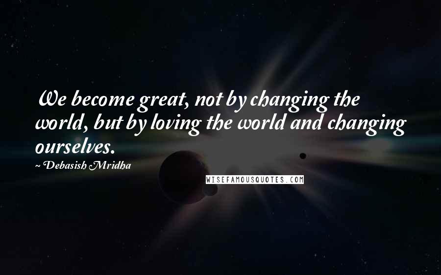 Debasish Mridha Quotes: We become great, not by changing the world, but by loving the world and changing ourselves.