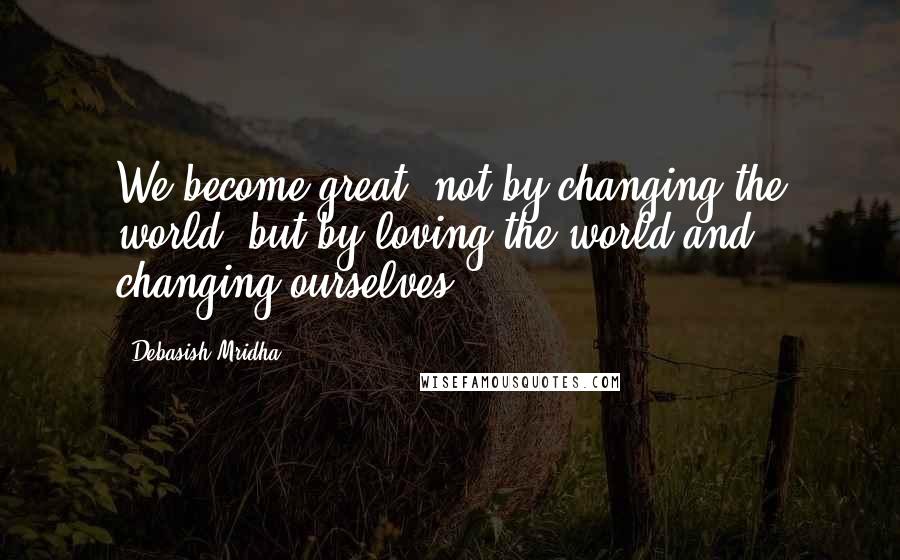 Debasish Mridha Quotes: We become great, not by changing the world, but by loving the world and changing ourselves.