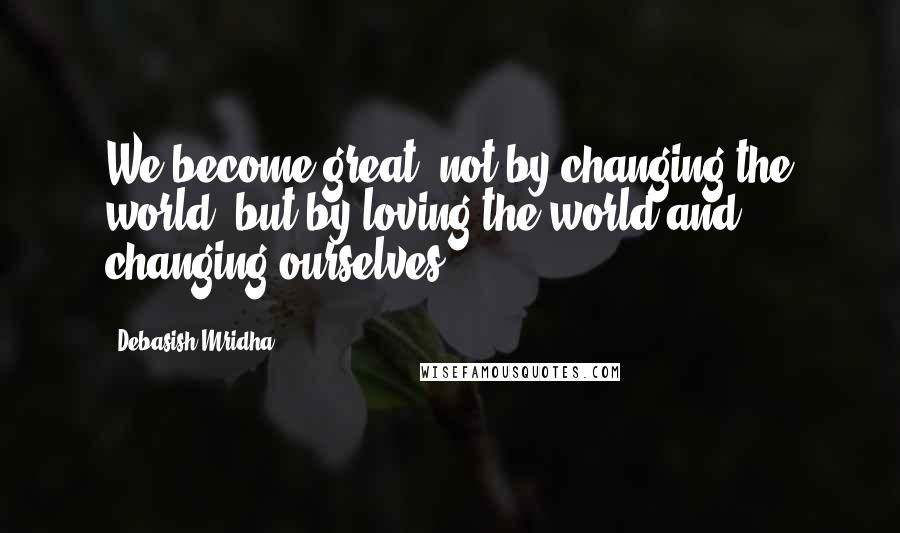 Debasish Mridha Quotes: We become great, not by changing the world, but by loving the world and changing ourselves.