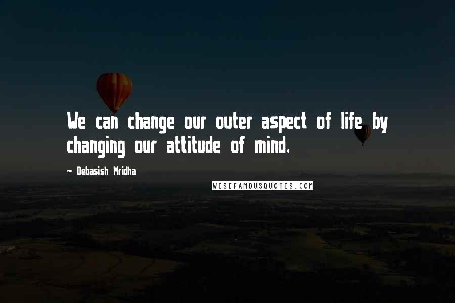 Debasish Mridha Quotes: We can change our outer aspect of life by changing our attitude of mind.