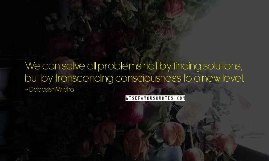 Debasish Mridha Quotes: We can solve all problems not by finding solutions, but by transcending consciousness to a new level.