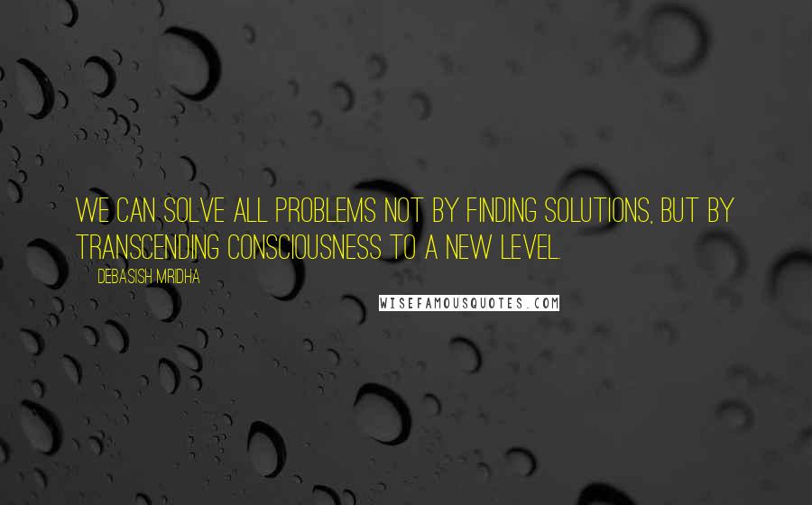 Debasish Mridha Quotes: We can solve all problems not by finding solutions, but by transcending consciousness to a new level.